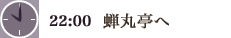 22:00　蝉丸亭へ