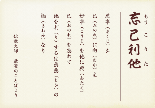 忘己利他（もうこりた）　悪事を己に向え 好事を他に與 己を忘れて 他を利するは慈悲の極なり　伝教大師 最澄のことばより